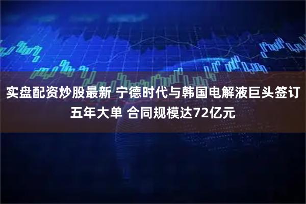 实盘配资炒股最新 宁德时代与韩国电解液巨头签订五年大单 合同规模达72亿元