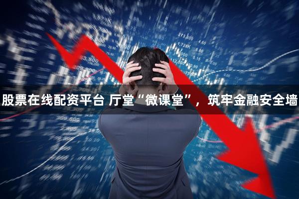 股票在线配资平台 厅堂“微课堂”，筑牢金融安全墙