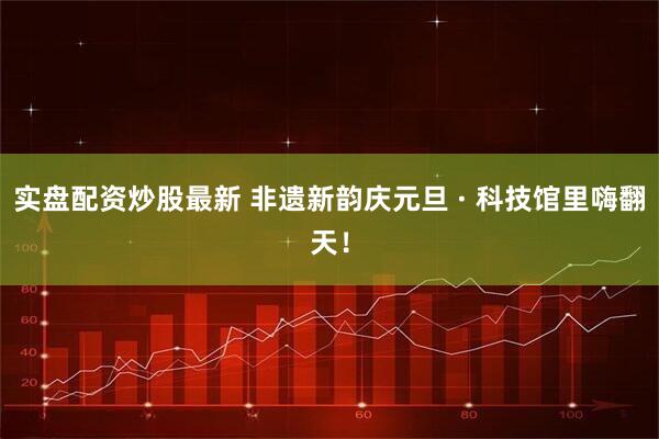 实盘配资炒股最新 非遗新韵庆元旦 · 科技馆里嗨翻天！