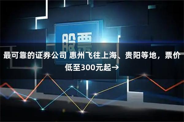 最可靠的证券公司 惠州飞往上海、贵阳等地，票价低至300元起→