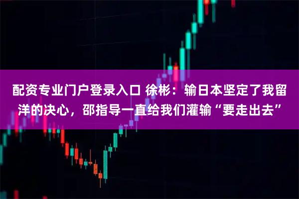 配资专业门户登录入口 徐彬：输日本坚定了我留洋的决心，邵指导一直给我们灌输“要走出去”