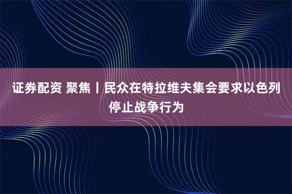 证券配资 聚焦丨民众在特拉维夫集会要求以色列停止战争行为