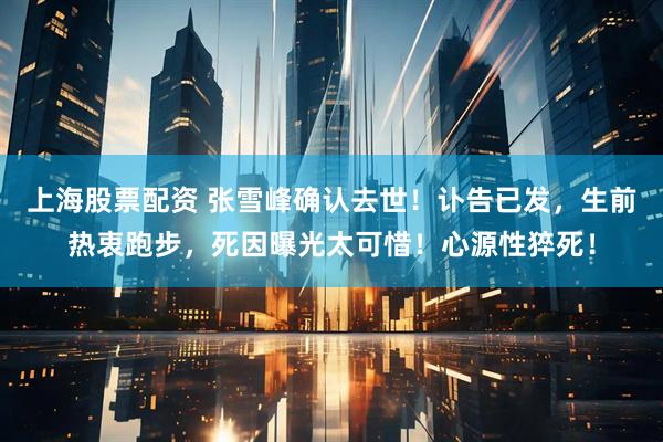 上海股票配资 张雪峰确认去世！讣告已发，生前热衷跑步，死因曝光太可惜！心源性猝死！