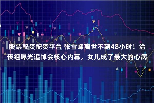 股票配资配资平台 张雪峰离世不到48小时！治丧组曝光追悼会核心内幕，女儿成了最大的心病